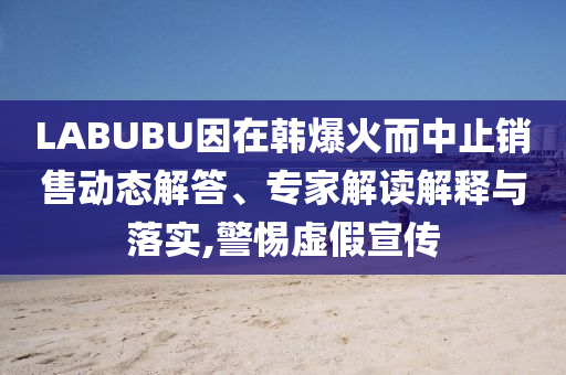 LABUBU因在韓爆火而中止銷售動(dòng)態(tài)解答、專家解讀解釋與落實(shí),警惕虛假宣傳