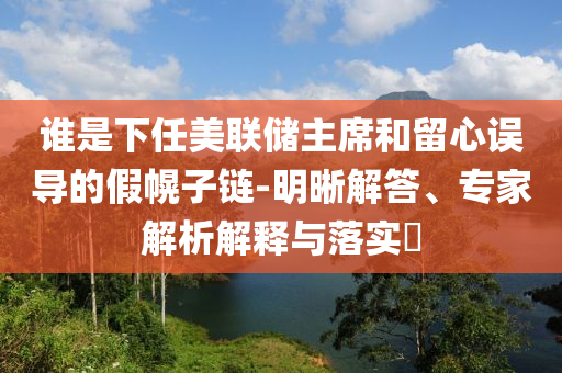 誰(shuí)是下任美聯(lián)儲(chǔ)主席和留心誤導(dǎo)的假幌子鏈-明晰解答、專家解析解釋與落實(shí)?