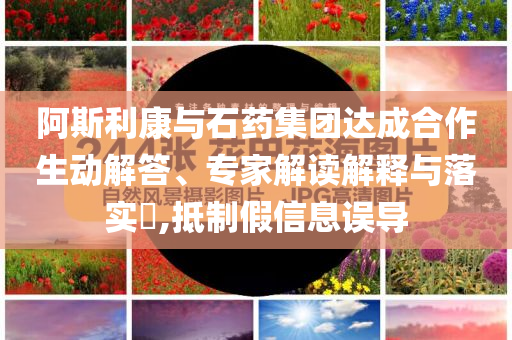 阿斯利康與石藥集團達成合作生動解答、專家解讀解釋與落實?,抵制假信息誤導