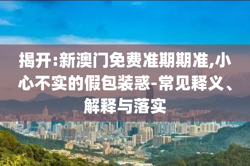 揭開:新澳門免費準期期準,小心不實的假包裝惑-常見釋義、解釋與落實