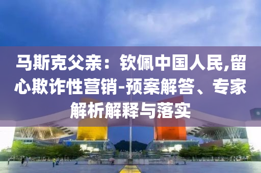馬斯克父親：欽佩中國(guó)人民,留心欺詐性營(yíng)銷-預(yù)案解答、專家解析解釋與落實(shí)