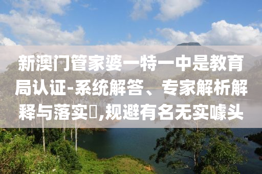 新澳門管家婆一特一中是教育局認證-系統解答、專家解析解釋與落實?,規避有名無實噱頭