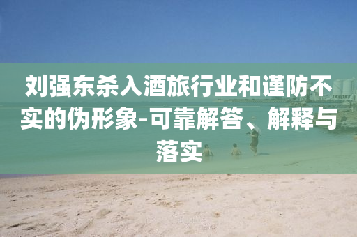 劉強東殺入酒旅行業和謹防不實的偽形象-可靠解答、解釋與落實