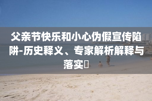 父親節快樂和小心偽假宣傳陷阱-歷史釋義、專家解析解釋與落實?