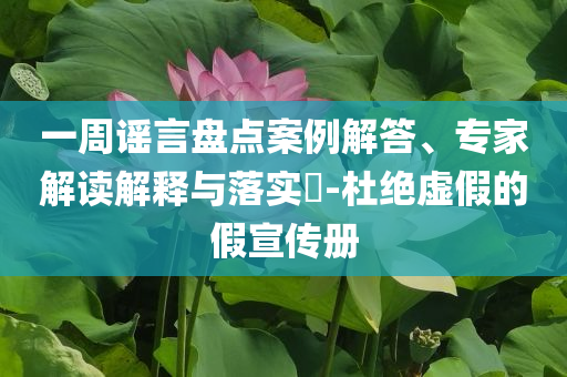 一周謠言盤點案例解答、專家解讀解釋與落實?-杜絕虛假的假宣傳冊