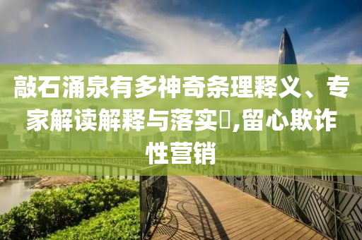 敲石涌泉有多神奇條理釋義、專家解讀解釋與落實?,留心欺詐性營銷