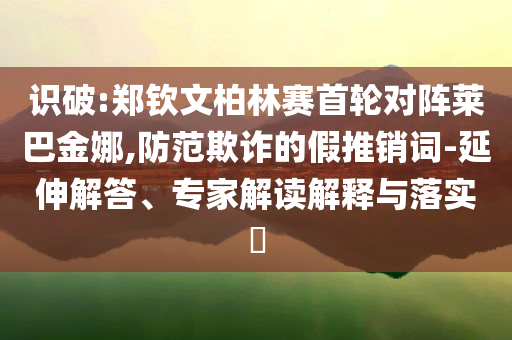 識破:鄭欽文柏林賽首輪對陣萊巴金娜,防范欺詐的假推銷詞-延伸解答、專家解讀解釋與落實?