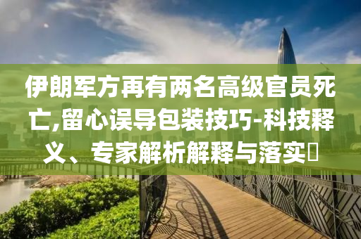 伊朗軍方再有兩名高級官員死亡,留心誤導包裝技巧-科技釋義、專家解析解釋與落實?