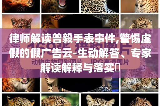 律師解讀曾毅手表事件,警惕虛假的假廣告云-生動解答、專家解讀解釋與落實?