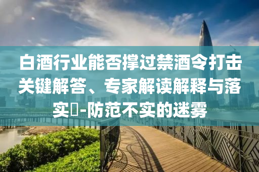 白酒行業能否撐過禁酒令打擊關鍵解答、專家解讀解釋與落實?-防范不實的迷霧