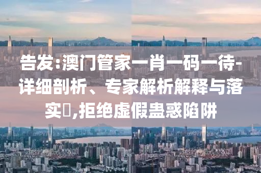 告發:澳門管家一肖一碼一待-詳細剖析、專家解析解釋與落實?,拒絕虛假蠱惑陷阱