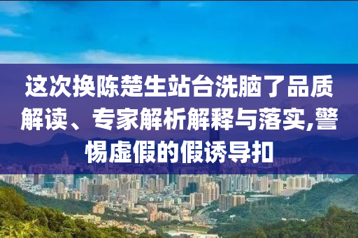 這次換陳楚生站臺洗腦了品質解讀、專家解析解釋與落實,警惕虛假的假誘導扣
