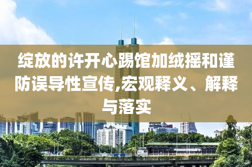 綻放的許開心踢館加絨搖和謹防誤導性宣傳,宏觀釋義、解釋與落實