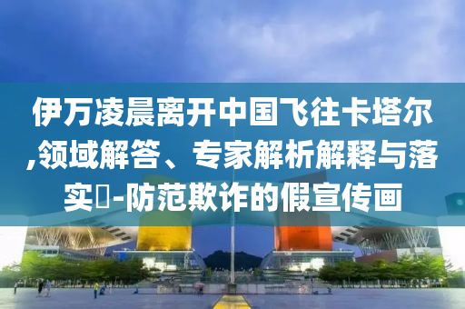 伊萬凌晨離開中國飛往卡塔爾,領域解答、專家解析解釋與落實?-防范欺詐的假宣傳畫