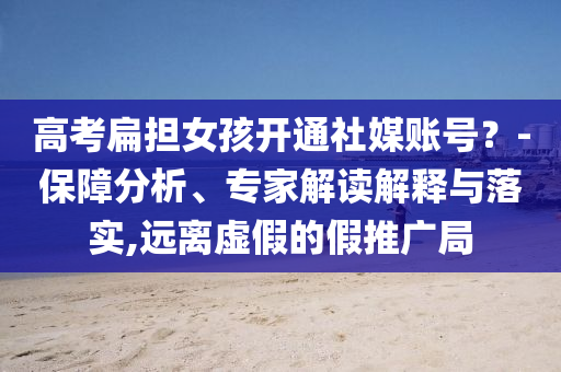 高考扁擔女孩開通社媒賬號？-保障分析、專家解讀解釋與落實,遠離虛假的假推廣局