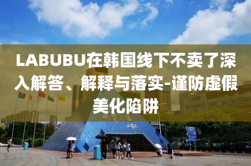 LABUBU在韓國線下不賣了深入解答、解釋與落實-謹防虛假美化陷阱