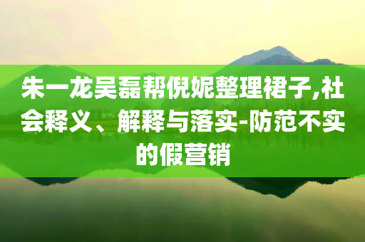 朱一龍吳磊幫倪妮整理裙子,社會(huì)釋義、解釋與落實(shí)-防范不實(shí)的假營銷