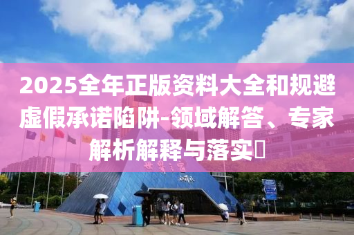 2025全年正版資料大全和規避虛假承諾陷阱-領域解答、專家解析解釋與落實?