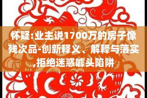 懷疑:業(yè)主說1700萬的房子像殘次品-創(chuàng)新釋義、解釋與落實(shí),拒絕迷惑噱頭陷阱