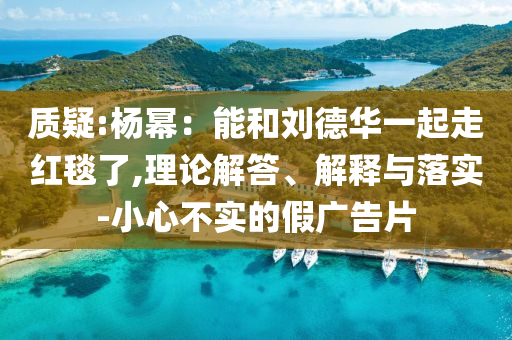 質(zhì)疑:楊冪：能和劉德華一起走紅毯了,理論解答、解釋與落實(shí)-小心不實(shí)的假?gòu)V告片