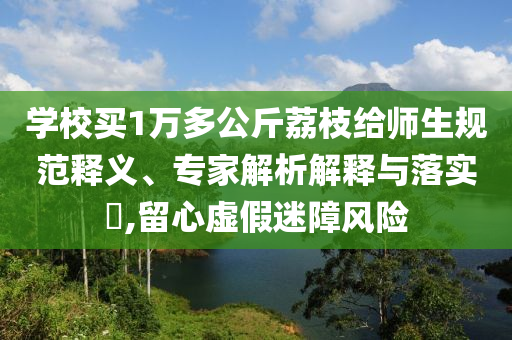 學(xué)校買(mǎi)1萬(wàn)多公斤荔枝給師生規(guī)范釋義、專家解析解釋與落實(shí)?,留心虛假迷障風(fēng)險(xiǎn)