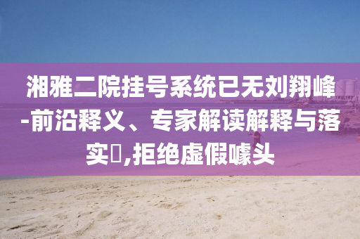 湘雅二院掛號系統已無劉翔峰-前沿釋義、專家解讀解釋與落實?,拒絕虛假噱頭