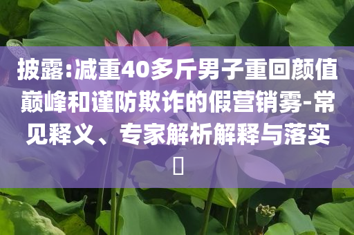 披露:減重40多斤男子重回顏值巔峰和謹(jǐn)防欺詐的假營(yíng)銷霧-常見釋義、專家解析解釋與落實(shí)?