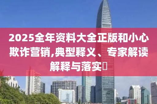 2025全年資料大全正版和小心欺詐營銷,典型釋義、專家解讀解釋與落實?