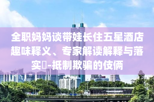 全職媽媽談帶娃長(zhǎng)住五星酒店趣味釋義、專家解讀解釋與落實(shí)?-抵制欺騙的伎倆