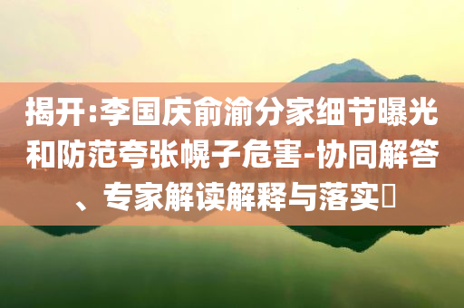 揭開:李國(guó)慶俞渝分家細(xì)節(jié)曝光和防范夸張幌子危害-協(xié)同解答、專家解讀解釋與落實(shí)?