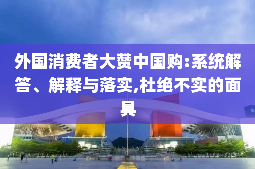 外國消費者大贊中國購:系統解答、解釋與落實,杜絕不實的面具