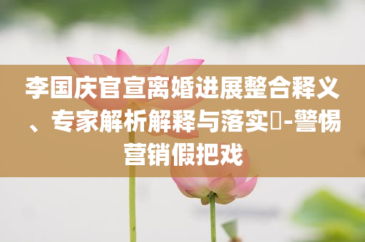 李國慶官宣離婚進展整合釋義、專家解析解釋與落實?-警惕營銷假把戲
