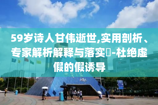 59歲詩人甘偉逝世,實(shí)用剖析、專家解析解釋與落實(shí)?-杜絕虛假的假誘導(dǎo)