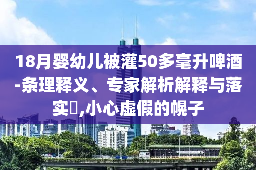 18月嬰幼兒被灌50多毫升啤酒-條理釋義、專家解析解釋與落實(shí)?,小心虛假的幌子
