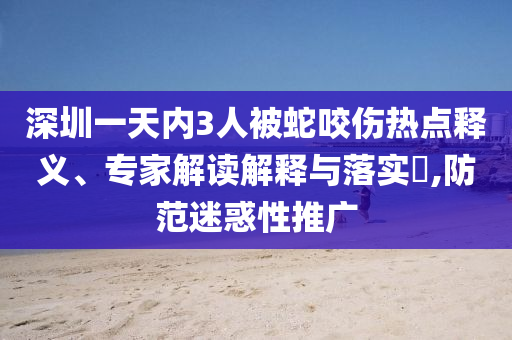 深圳一天內(nèi)3人被蛇咬傷熱點(diǎn)釋義、專家解讀解釋與落實(shí)?,防范迷惑性推廣