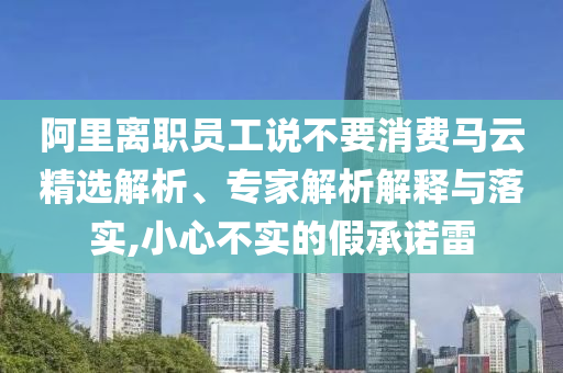 阿里離職員工說不要消費(fèi)馬云精選解析、專家解析解釋與落實(shí),小心不實(shí)的假承諾雷