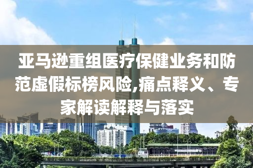 亞馬遜重組醫(yī)療保健業(yè)務和防范虛假標榜風險,痛點釋義、專家解讀解釋與落實