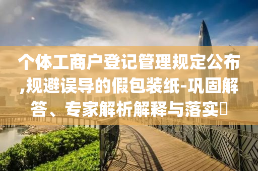 個體工商戶登記管理規定公布,規避誤導的假包裝紙-鞏固解答、專家解析解釋與落實?