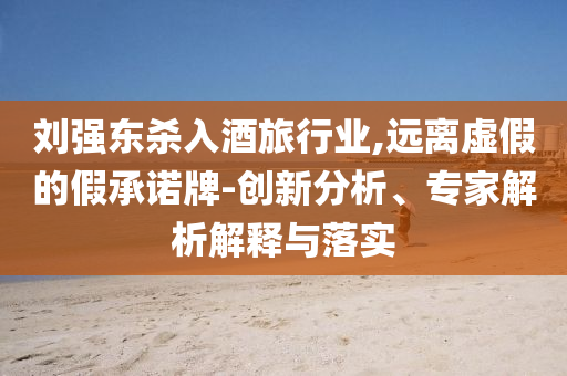 劉強東殺入酒旅行業,遠離虛假的假承諾牌-創新分析、專家解析解釋與落實