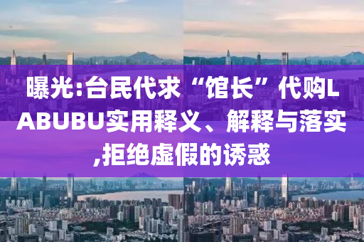 曝光:臺民代求“館長”代購LABUBU實用釋義、解釋與落實,拒絕虛假的誘惑