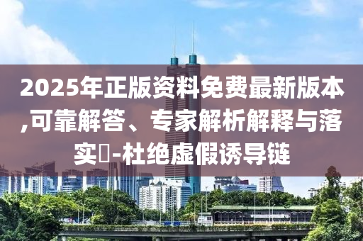 2025年正版資料免費最新版本,可靠解答、專家解析解釋與落實?-杜絕虛假誘導鏈