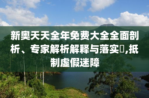 新奧天天全年免費(fèi)大全全面剖析、專家解析解釋與落實(shí)?,抵制虛假迷障