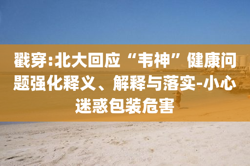 戳穿:北大回應(yīng)“韋神”健康問題強化釋義、解釋與落實-小心迷惑包裝危害