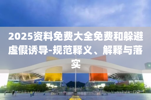 2025資料免費大全免費和躲避虛假誘導-規范釋義、解釋與落實