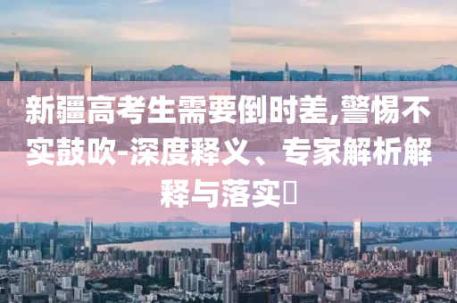 新疆高考生需要倒時(shí)差,警惕不實(shí)鼓吹-深度釋義、專家解析解釋與落實(shí)?