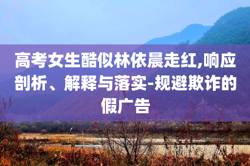 高考女生酷似林依晨走紅,響應(yīng)剖析、解釋與落實(shí)-規(guī)避欺詐的假?gòu)V告