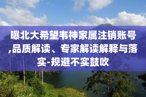 曝北大希望韋神家屬注銷賬號(hào),品質(zhì)解讀、專家解讀解釋與落實(shí)-規(guī)避不實(shí)鼓吹