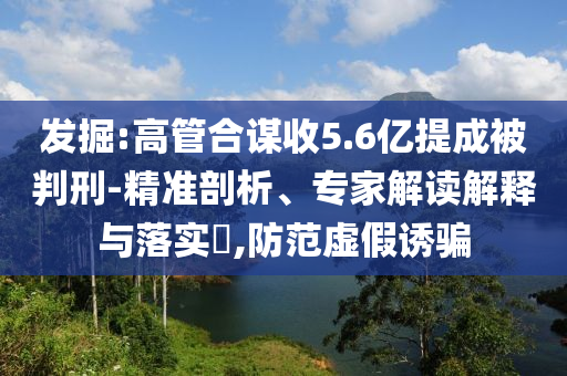 發掘:高管合謀收5.6億提成被判刑-精準剖析、專家解讀解釋與落實?,防范虛假誘騙