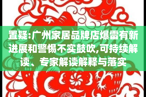 置疑:廣州家居品牌店爆雷有新進展和警惕不實鼓吹,可持續解讀、專家解讀解釋與落實