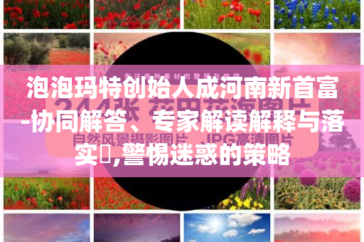 泡泡瑪特創始人成河南新首富-協同解答、專家解讀解釋與落實?,警惕迷惑的策略
